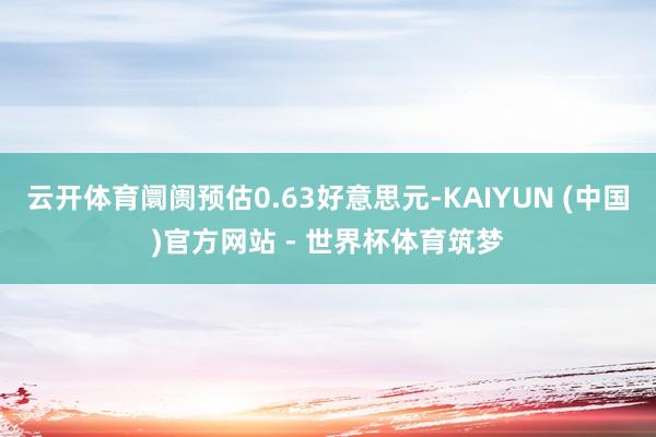 云开体育阛阓预估0.63好意思元-KAIYUN (中国)官方网站 - 世界杯体育筑梦