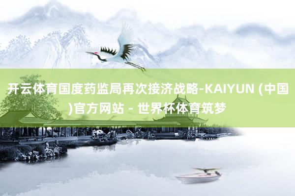 开云体育国度药监局再次接济战略-KAIYUN (中国)官方网站 - 世界杯体育筑梦