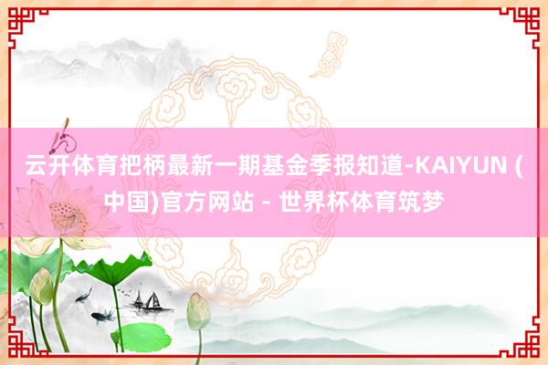云开体育把柄最新一期基金季报知道-KAIYUN (中国)官方网站 - 世界杯体育筑梦