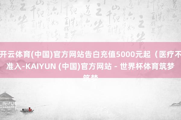 开云体育(中国)官方网站告白充值5000元起（医疗不准入-KAIYUN (中国)官方网站 - 世界杯体育筑梦