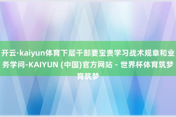 开云·kaiyun体育下层干部要宝贵学习战术规章和业务学问-KAIYUN (中国)官方网站 - 世界杯体育筑梦