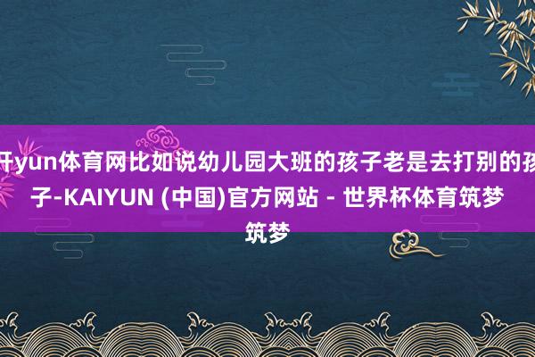 开yun体育网比如说幼儿园大班的孩子老是去打别的孩子-KAIYUN (中国)官方网站 - 世界杯体育筑梦