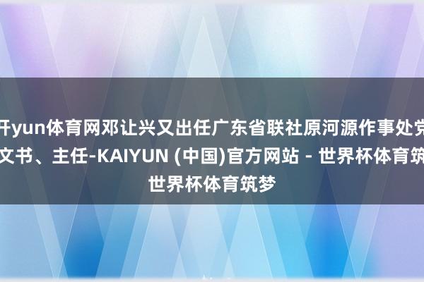 开yun体育网邓让兴又出任广东省联社原河源作事处党组文书、主任-KAIYUN (中国)官方网站 - 世界杯体育筑梦