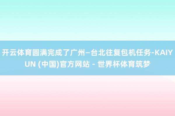开云体育圆满完成了广州—台北往复包机任务-KAIYUN (中国)官方网站 - 世界杯体育筑梦