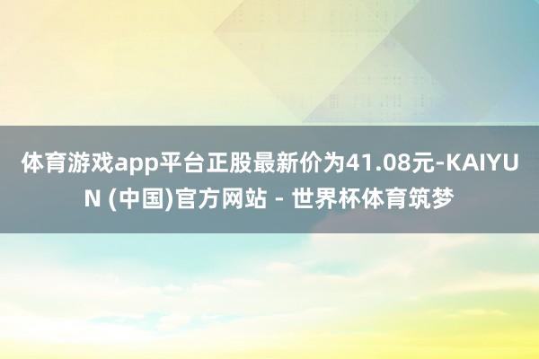 体育游戏app平台正股最新价为41.08元-KAIYUN (中国)官方网站 - 世界杯体育筑梦