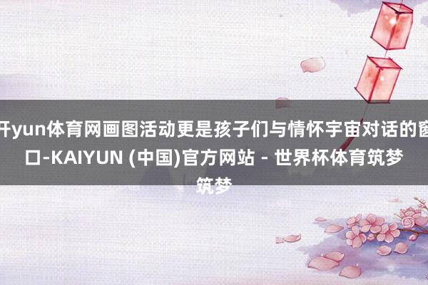 开yun体育网画图活动更是孩子们与情怀宇宙对话的窗口-KAIYUN (中国)官方网站 - 世界杯体育筑梦