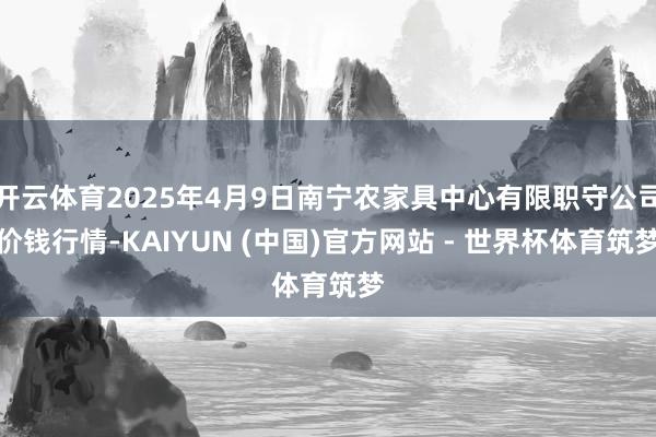 开云体育2025年4月9日南宁农家具中心有限职守公司价钱行情-KAIYUN (中国)官方网站 - 世界杯体育筑梦