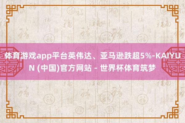 体育游戏app平台英伟达、亚马逊跌超5%-KAIYUN (中国)官方网站 - 世界杯体育筑梦