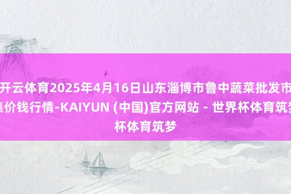 开云体育2025年4月16日山东淄博市鲁中蔬菜批发市集价钱行情-KAIYUN (中国)官方网站 - 世界杯体育筑梦