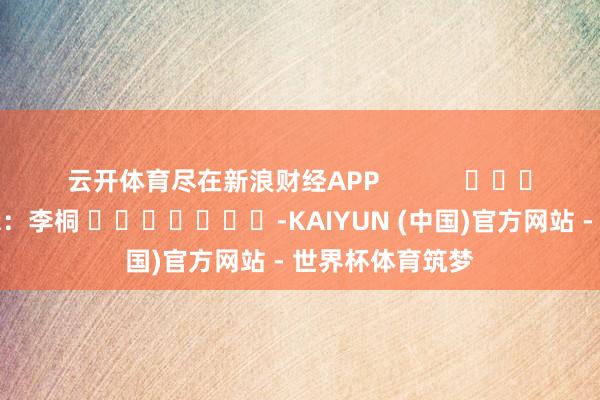 云开体育尽在新浪财经APP            						包袱剪辑：李桐 							-KAIYUN (中国)官方网站 - 世界杯体育筑梦