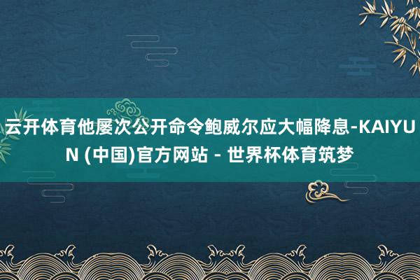 云开体育他屡次公开命令鲍威尔应大幅降息-KAIYUN (中国)官方网站 - 世界杯体育筑梦