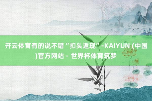 开云体育有的说不错“扣头返现”-KAIYUN (中国)官方网站 - 世界杯体育筑梦