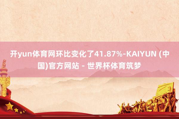开yun体育网环比变化了41.87%-KAIYUN (中国)官方网站 - 世界杯体育筑梦