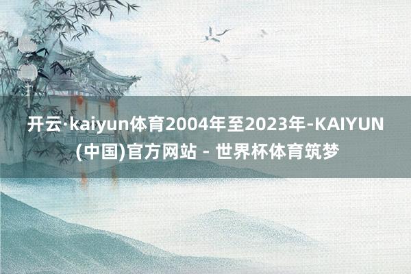 开云·kaiyun体育2004年至2023年-KAIYUN (中国)官方网站 - 世界杯体育筑梦