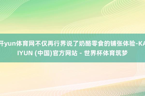 开yun体育网不仅再行界说了奶酪零食的铺张体验-KAIYUN (中国)官方网站 - 世界杯体育筑梦
