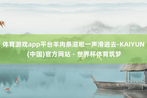 体育游戏app平台羊肉条滋啦一声滑进去-KAIYUN (中国)官方网站 - 世界杯体育筑梦
