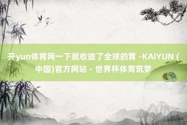 开yun体育网一下就收拢了全球的胃 -KAIYUN (中国)官方网站 - 世界杯体育筑梦