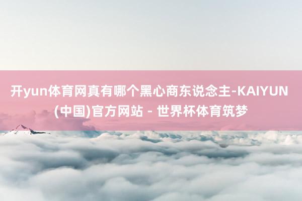 开yun体育网真有哪个黑心商东说念主-KAIYUN (中国)官方网站 - 世界杯体育筑梦
