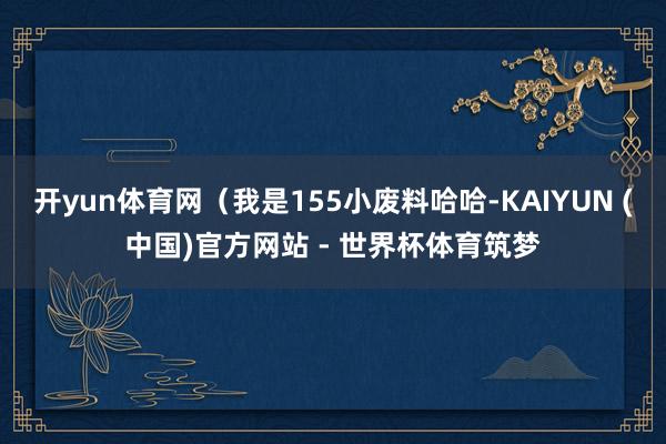 开yun体育网（我是155小废料哈哈-KAIYUN (中国)官方网站 - 世界杯体育筑梦
