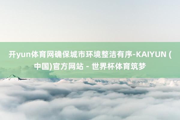 开yun体育网确保城市环境整洁有序-KAIYUN (中国)官方网站 - 世界杯体育筑梦