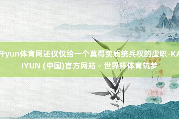 开yun体育网还仅仅给一个莫得实质统兵权的虚职-KAIYUN (中国)官方网站 - 世界杯体育筑梦