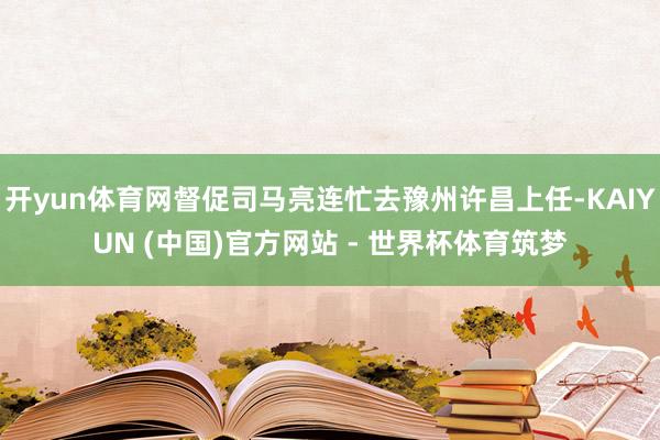 开yun体育网督促司马亮连忙去豫州许昌上任-KAIYUN (中国)官方网站 - 世界杯体育筑梦