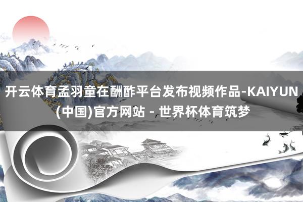 开云体育孟羽童在酬酢平台发布视频作品-KAIYUN (中国)官方网站 - 世界杯体育筑梦