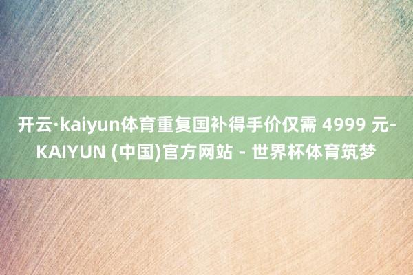 开云·kaiyun体育重复国补得手价仅需 4999 元-KAIYUN (中国)官方网站 - 世界杯体育筑梦