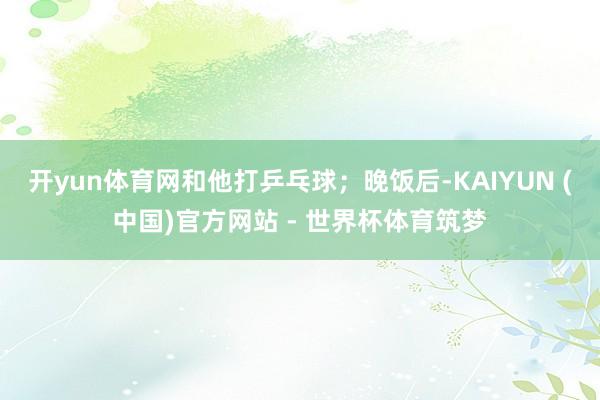 开yun体育网和他打乒乓球；晚饭后-KAIYUN (中国)官方网站 - 世界杯体育筑梦
