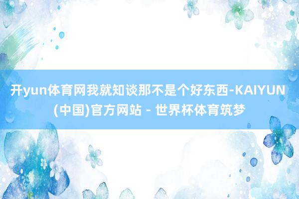 开yun体育网我就知谈那不是个好东西-KAIYUN (中国)官方网站 - 世界杯体育筑梦