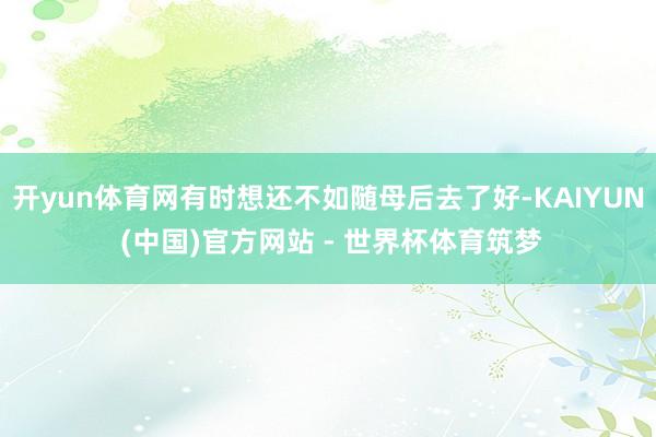 开yun体育网有时想还不如随母后去了好-KAIYUN (中国)官方网站 - 世界杯体育筑梦