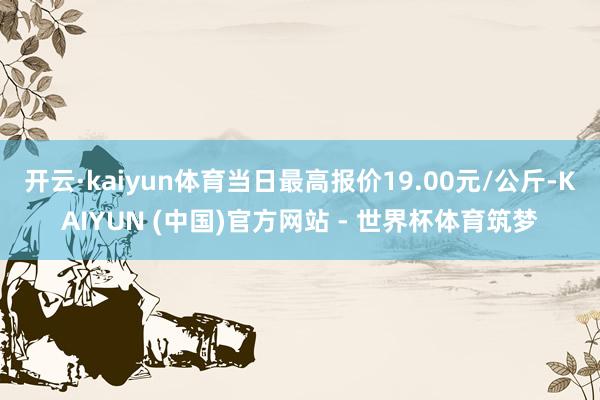 开云·kaiyun体育当日最高报价19.00元/公斤-KAIYUN (中国)官方网站 - 世界杯体育筑梦