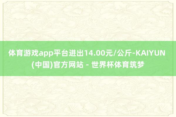 体育游戏app平台进出14.00元/公斤-KAIYUN (中国)官方网站 - 世界杯体育筑梦