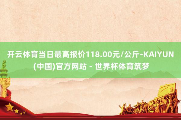 开云体育当日最高报价118.00元/公斤-KAIYUN (中国)官方网站 - 世界杯体育筑梦