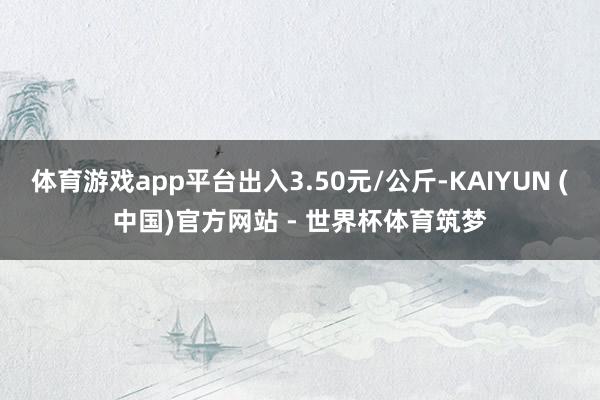 体育游戏app平台出入3.50元/公斤-KAIYUN (中国)官方网站 - 世界杯体育筑梦