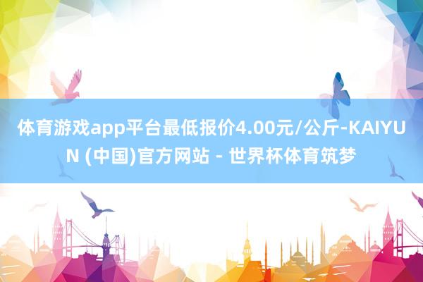 体育游戏app平台最低报价4.00元/公斤-KAIYUN (中国)官方网站 - 世界杯体育筑梦