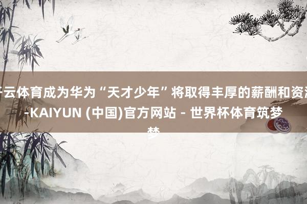 开云体育成为华为“天才少年”将取得丰厚的薪酬和资源-KAIYUN (中国)官方网站 - 世界杯体育筑梦