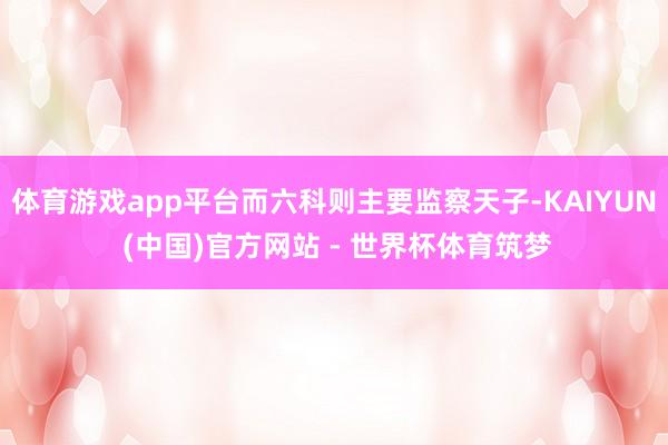 体育游戏app平台而六科则主要监察天子-KAIYUN (中国)官方网站 - 世界杯体育筑梦