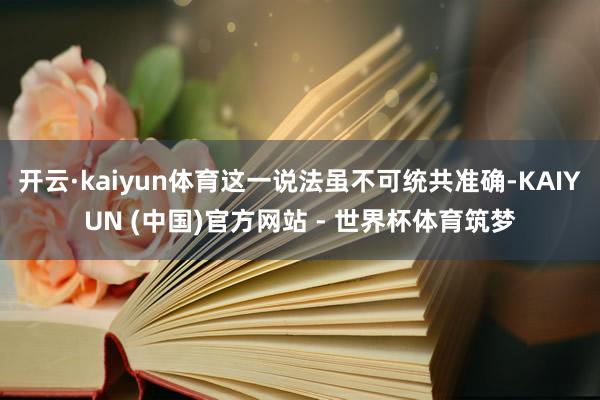 开云·kaiyun体育这一说法虽不可统共准确-KAIYUN (中国)官方网站 - 世界杯体育筑梦
