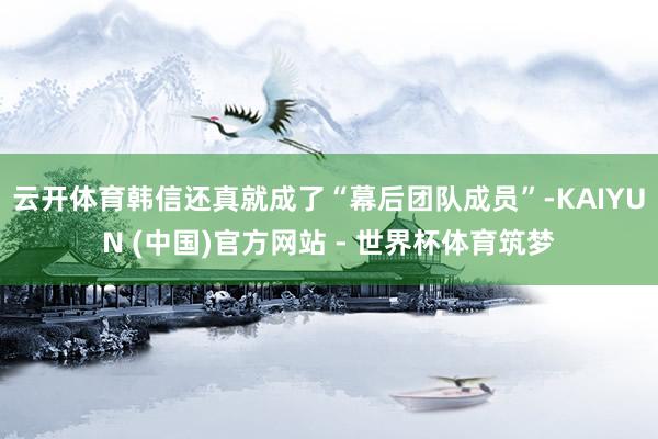 云开体育韩信还真就成了“幕后团队成员”-KAIYUN (中国)官方网站 - 世界杯体育筑梦