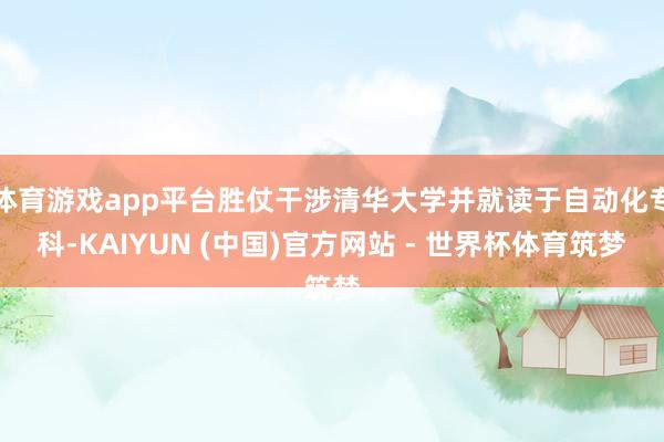 体育游戏app平台胜仗干涉清华大学并就读于自动化专科-KAIYUN (中国)官方网站 - 世界杯体育筑梦