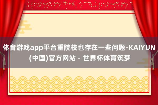 体育游戏app平台重院校也存在一些问题-KAIYUN (中国)官方网站 - 世界杯体育筑梦