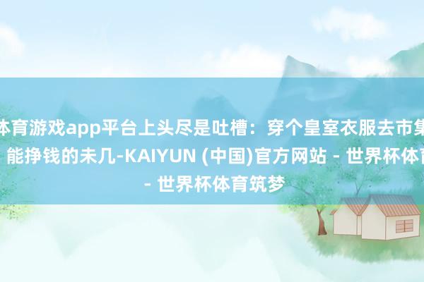 体育游戏app平台上头尽是吐槽：穿个皇室衣服去市集买菜？能挣钱的未几-KAIYUN (中国)官方网站 - 世界杯体育筑梦
