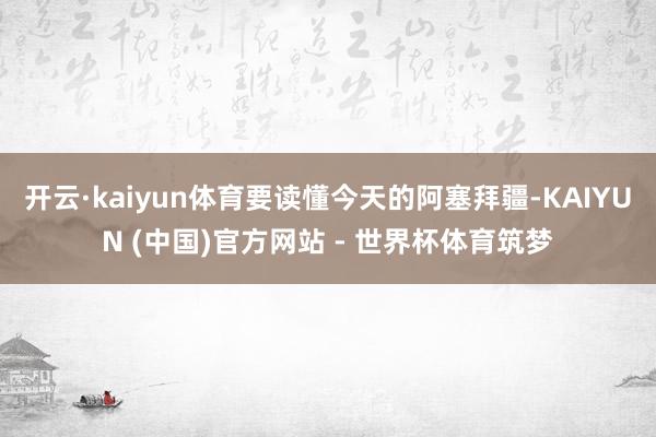 开云·kaiyun体育要读懂今天的阿塞拜疆-KAIYUN (中国)官方网站 - 世界杯体育筑梦