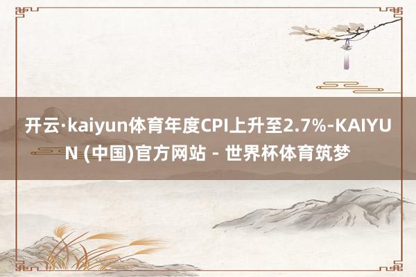 开云·kaiyun体育年度CPI上升至2.7%-KAIYUN (中国)官方网站 - 世界杯体育筑梦