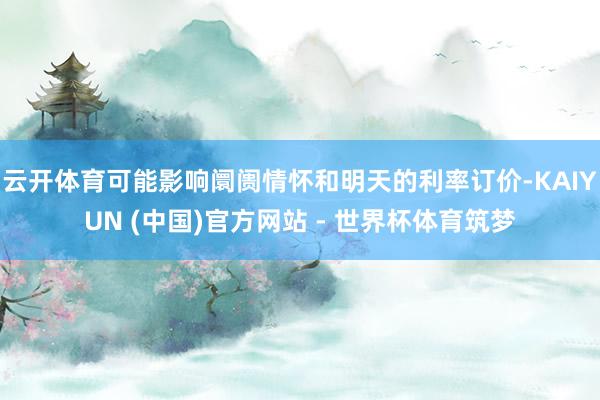 云开体育可能影响阛阓情怀和明天的利率订价-KAIYUN (中国)官方网站 - 世界杯体育筑梦
