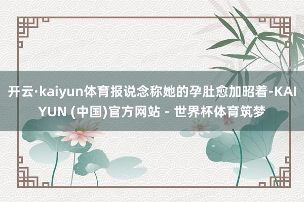 开云·kaiyun体育报说念称她的孕肚愈加昭着-KAIYUN (中国)官方网站 - 世界杯体育筑梦