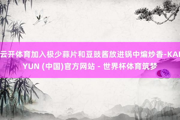 云开体育加入极少蒜片和豆豉酱放进锅中煸炒香-KAIYUN (中国)官方网站 - 世界杯体育筑梦