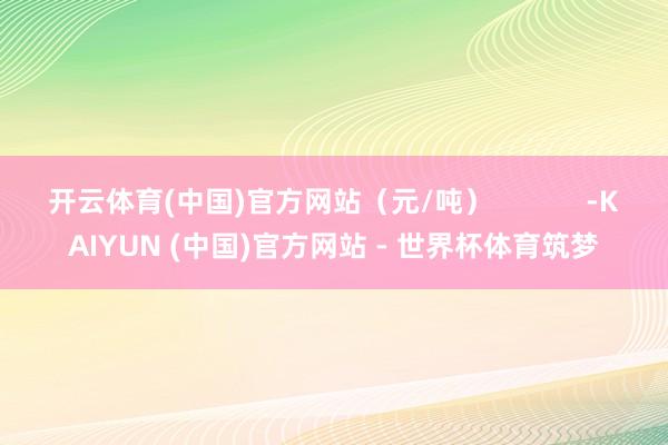 开云体育(中国)官方网站（元/吨）            -KAIYUN (中国)官方网站 - 世界杯体育筑梦