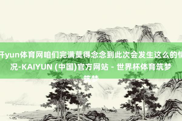 开yun体育网咱们完满莫得念念到此次会发生这么的情况-KAIYUN (中国)官方网站 - 世界杯体育筑梦